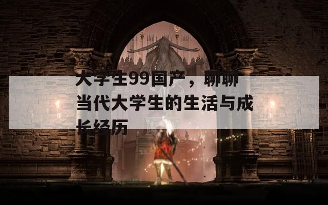 大学生99国产，聊聊当代大学生的生活与成长经历  第1张