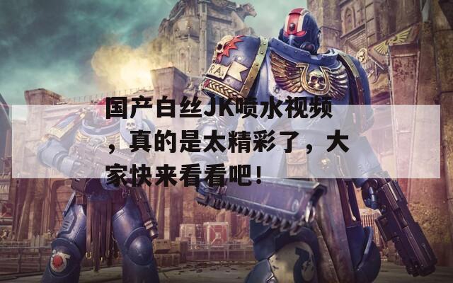 国产白丝JK喷水视频，真的是太精彩了，大家快来看看吧！