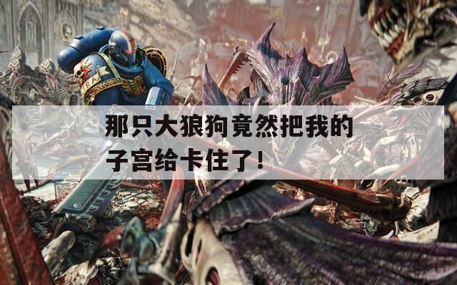 那只大狼狗竟然把我的子宫给卡住了！