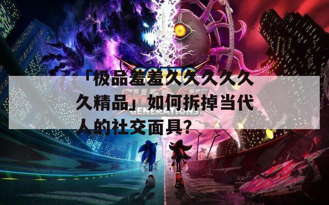 「极品羞羞久久久久久久精品」如何拆掉当代人的社交面具？