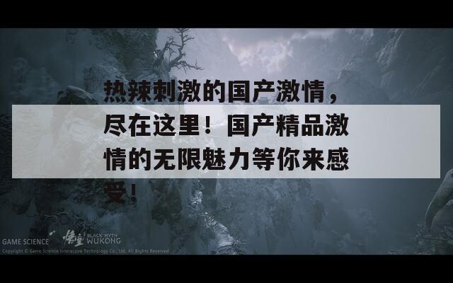 热辣刺激的国产激情，尽在这里！国产精品激情的无限魅力等你来感受！