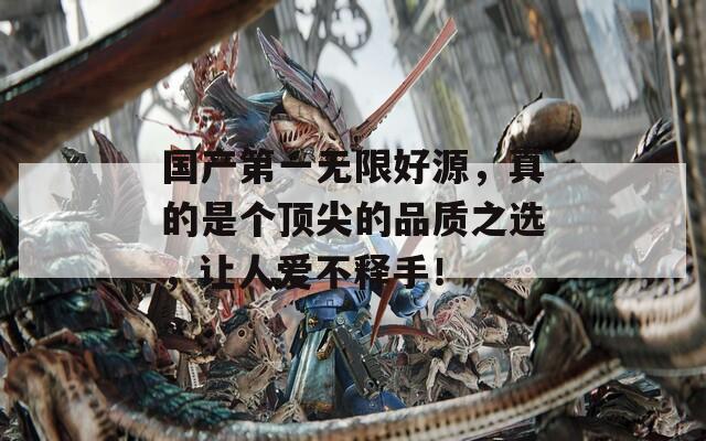 国产第一无限好源，真的是个顶尖的品质之选，让人爱不释手！