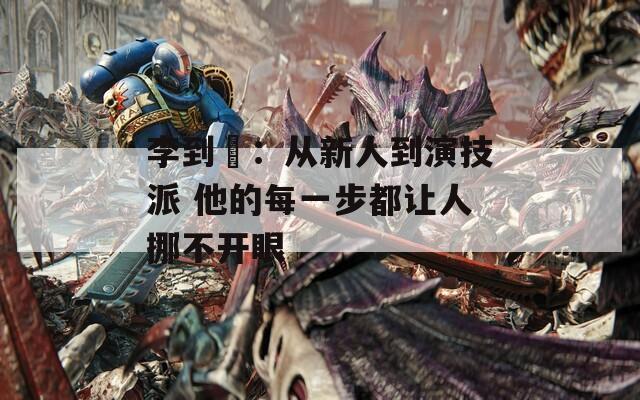 李到晛：从新人到演技派 他的每一步都让人挪不开眼