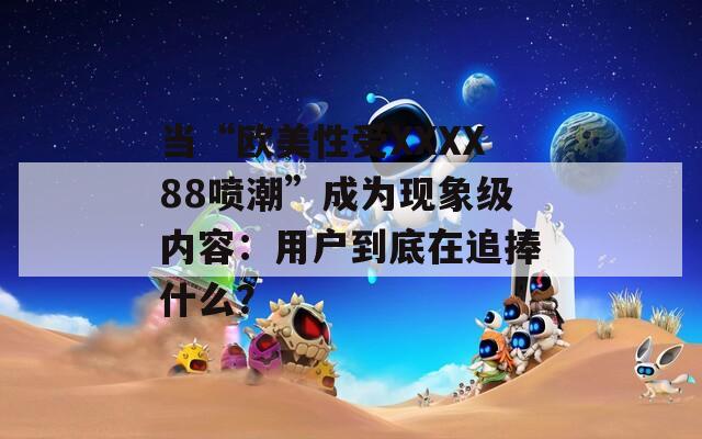 当“欧美性受XXXX88喷潮”成为现象级内容：用户到底在追捧什么？
