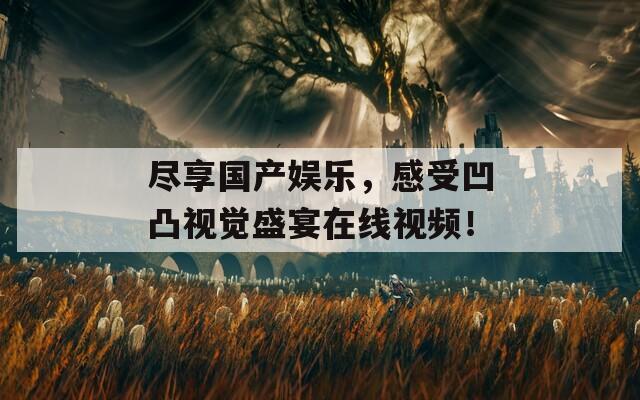 尽享国产娱乐，感受凹凸视觉盛宴在线视频！