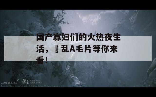 国产寡妇们的火热夜生活，婬乱A毛片等你来看！