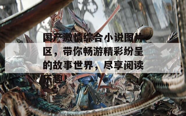 国产激情综合小说图片区，带你畅游精彩纷呈的故事世界，尽享阅读乐趣！