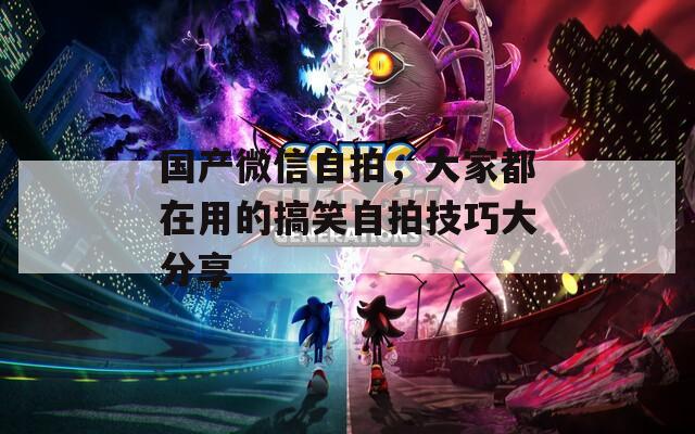 国产微信自拍，大家都在用的搞笑自拍技巧大分享  第1张