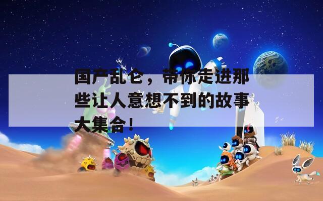 国产乱仑，带你走进那些让人意想不到的故事大集合！