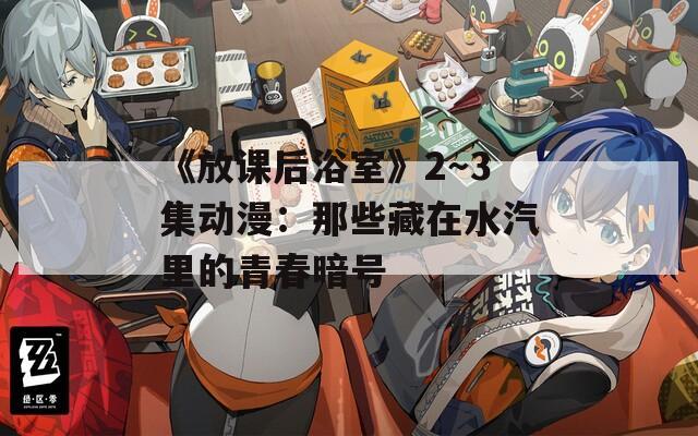 《放课后浴室》2～3集动漫：那些藏在水汽里的青春暗号