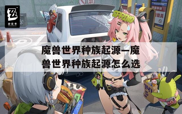 魔兽世界种族起源—魔兽世界种族起源怎么选