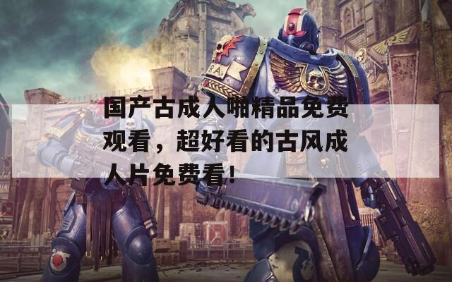 国产古成人啪精品免费观看，超好看的古风成人片免费看！