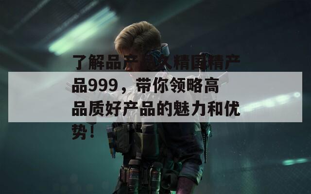 了解品产品久精国精产品999，带你领略高品质好产品的魅力和优势！