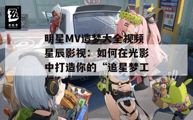 明星MV造梦大全视频星辰影视：如何在光影中打造你的“追星梦工厂”？