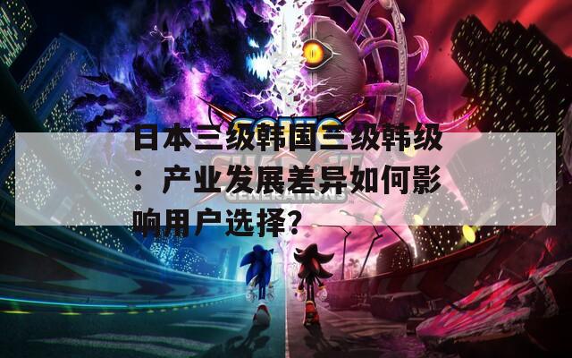 日本三级韩国三级韩级：产业发展差异如何影响用户选择？