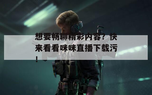 想要畅聊精彩内容？快来看看咪咪直播下载污！