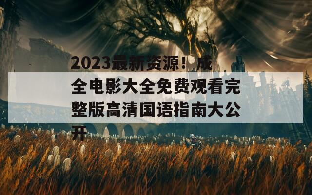 2023最新资源！成全电影大全免费观看完整版高清国语指南大公开