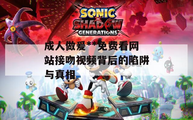 成人做爰**免费看网站接吻视频背后的陷阱与真相  第1张