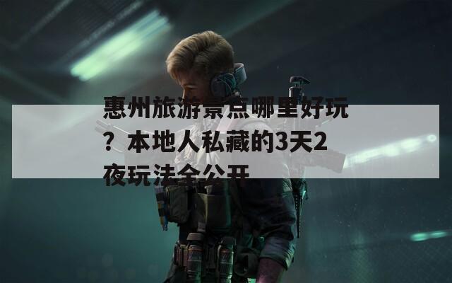 惠州旅游景点哪里好玩？本地人私藏的3天2夜玩法全公开