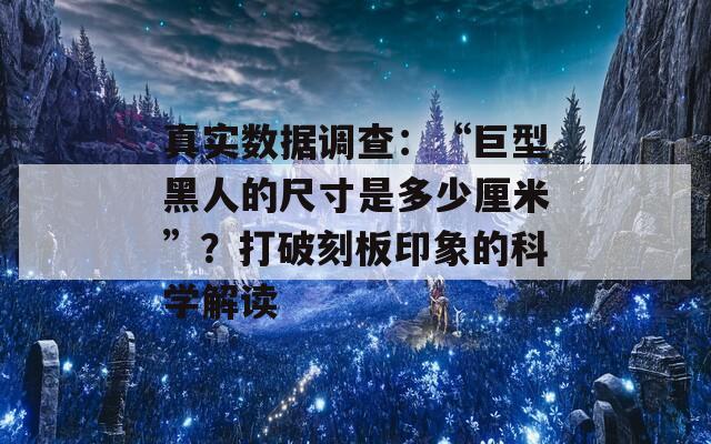 真实数据调查：“巨型黑人的尺寸是多少厘米”？打破刻板印象的科学解读