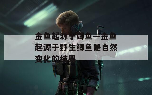 金鱼起源于鲫鱼—金鱼起源于野生鲫鱼是自然变化的结果  第1张