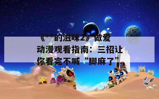 《**的滋味2》做爱动漫观看指南：三招让你看完不喊“脚麻了”