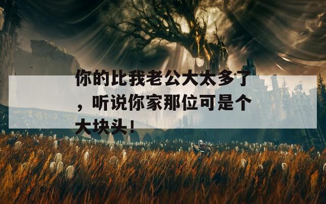 你的比我老公大太多了，听说你家那位可是个大块头！
