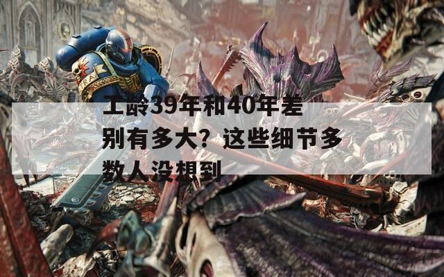工龄39年和40年差别有多大？这些细节多数人没想到