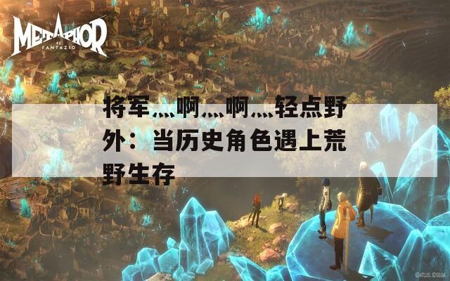 将军灬啊灬啊灬轻点野外：当历史角色遇上荒野生存  第1张