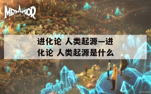 进化论 人类起源—进化论 人类起源是什么  第1张