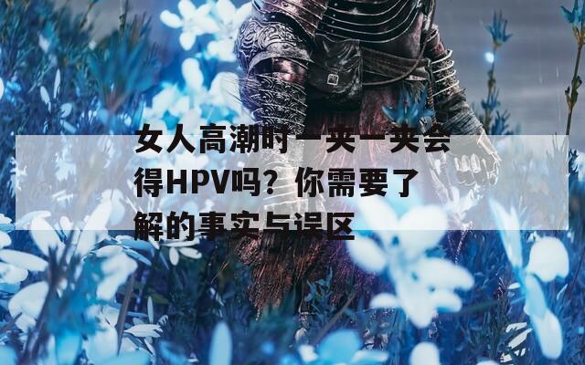 女人高潮时一夹一夹会得HPV吗？你需要了解的事实与误区