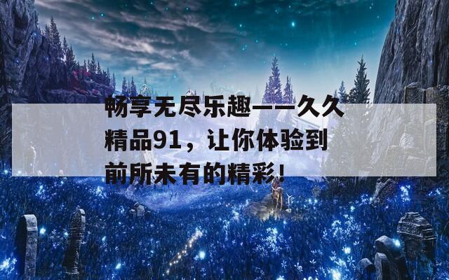 畅享无尽乐趣——久久精品91，让你体验到前所未有的精彩！