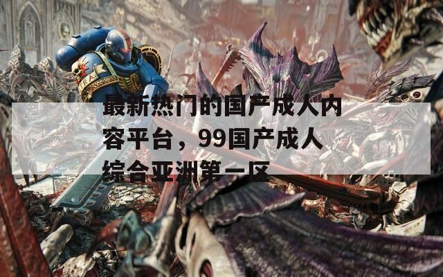 最新热门的国产成人内容平台，99国产成人综合亚洲第一区