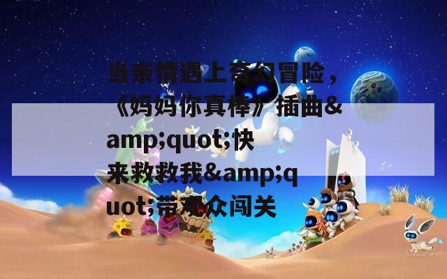 当亲情遇上奇幻冒险，《妈妈你真棒》插曲&amp;quot;快来救救我&amp;quot;带观众闯关