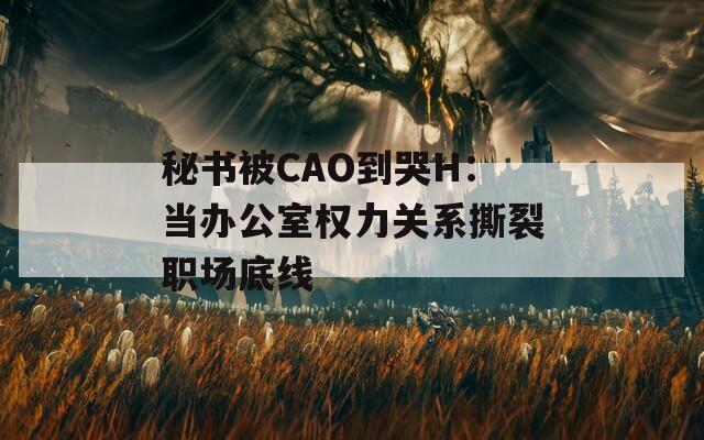 秘书被CAO到哭H：当办公室权力关系撕裂职场底线