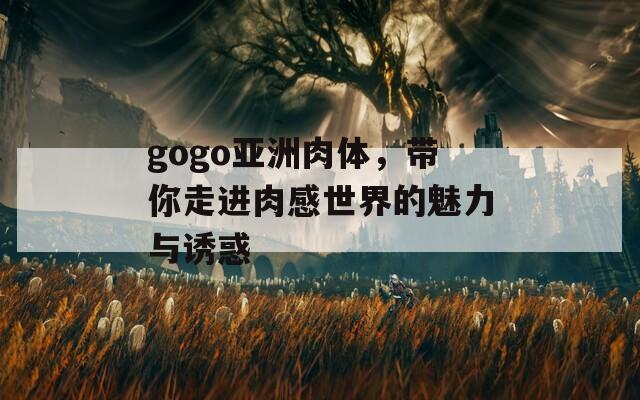 gogo亚洲肉体，带你走进肉感世界的魅力与诱惑