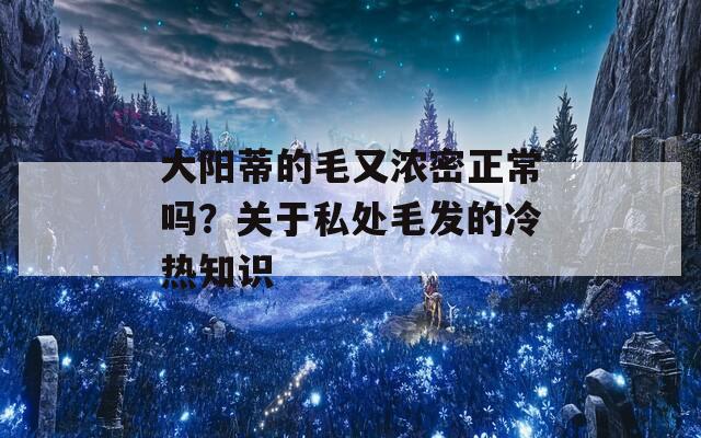 大阳蒂的毛又浓密正常吗？关于私处毛发的冷热知识