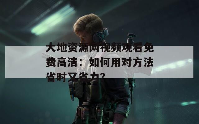 大地资源网视频观看免费高清：如何用对方法省时又省力？
