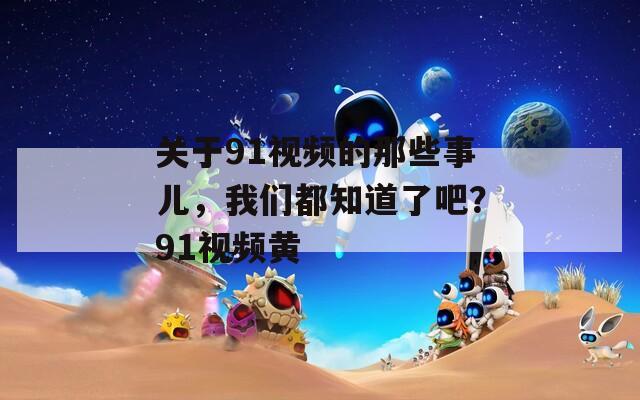 关于91视频的那些事儿，我们都知道了吧？91视频黄  第1张
