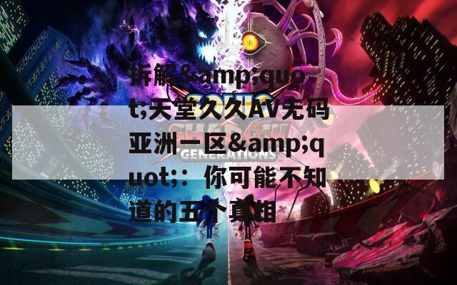 拆解&amp;quot;天堂久久AV无码亚洲一区&amp;quot;：你可能不知道的五个真相