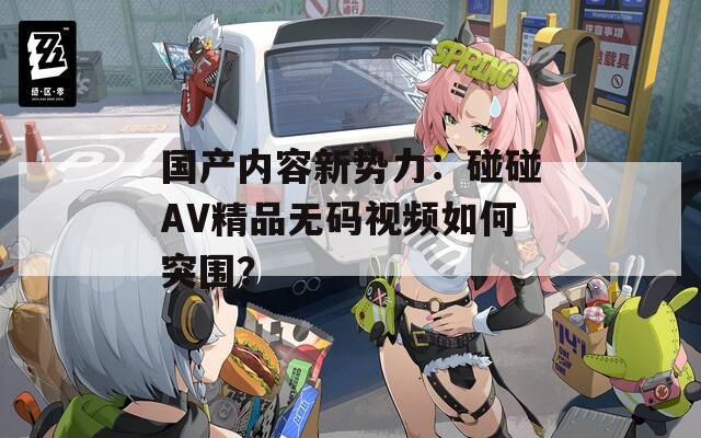 国产内容新势力：碰碰AV精品无码视频如何突围？