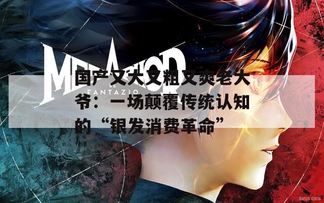 国产又大又粗又爽老大爷：一场颠覆传统认知的“银发消费革命”