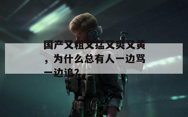 国产又粗又猛又爽又黄，为什么总有人一边骂一边追？