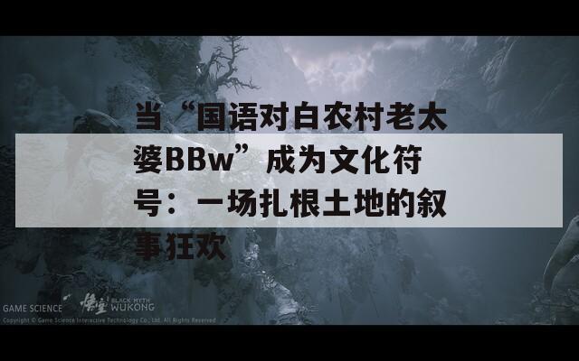 当“国语对白农村老太婆BBw”成为文化符号：一场扎根土地的叙事狂欢
