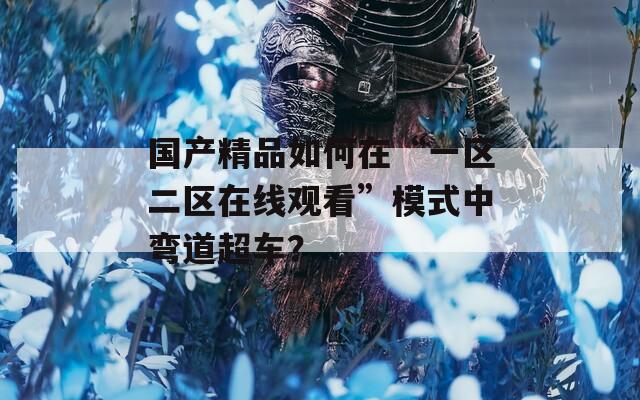 国产精品如何在“一区二区在线观看”模式中弯道超车？  第1张