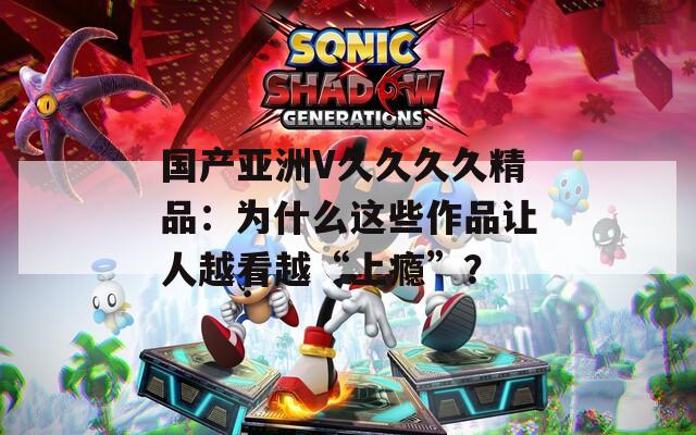 国产亚洲V久久久久精品：为什么这些作品让人越看越“上瘾”？  第1张