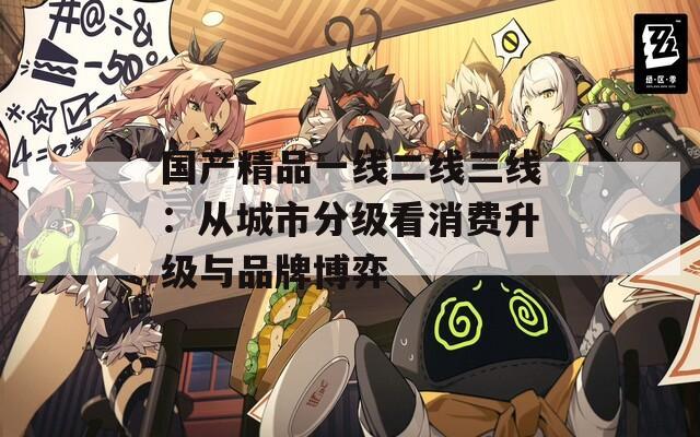 国产精品一线二线三线：从城市分级看消费升级与品牌博弈