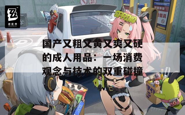 国产又粗又黄又爽又硬的成人用品：一场消费观念与技术的双重碰撞