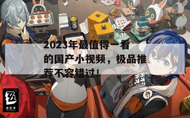 2023年最值得一看的国产小视频，极品推荐不容错过！  第1张