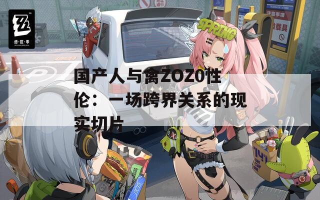 国产人与禽ZOZ0性伦：一场跨界关系的现实切片